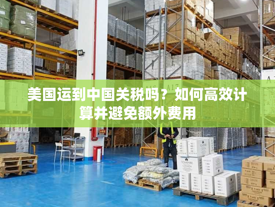 美国运到中国关税吗？如何高效计算并避免额外费用