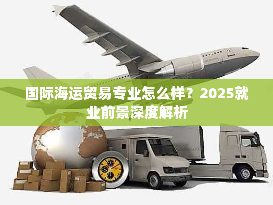 国际海运贸易专业怎么样？2025就业前景深度解析