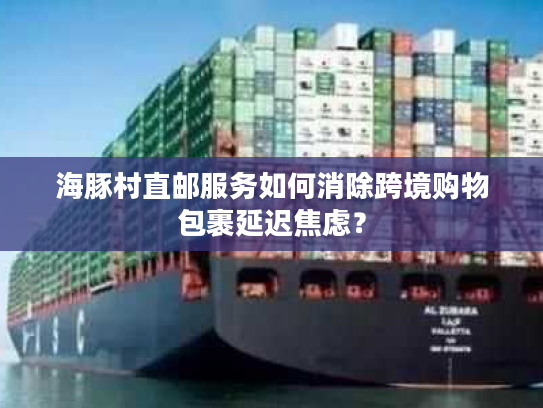 海豚村直邮服务如何消除跨境购物包裹延迟焦虑? 海豚村直邮服务如何消除跨境购物包裹延迟焦虑?