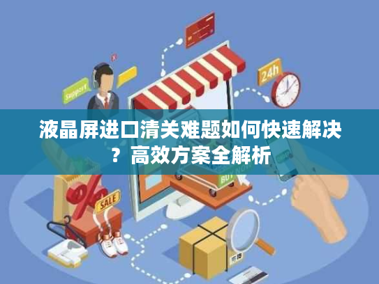 液晶屏进口清关难题如何快速解决？高效方案全解析