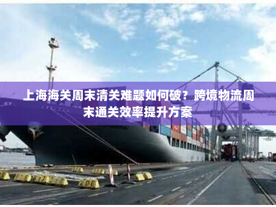 上海海关周末清关难题如何破?跨境物流周末通关效率提升方案 上海海关周末清关难题如何破?跨境物流周末通关效率提升方案