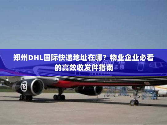 郑州DHL国际快递地址在哪?物业企业必看的高效收发件指南 郑州DHL国际快递地址在哪?物业企业必看的高效收发件指南