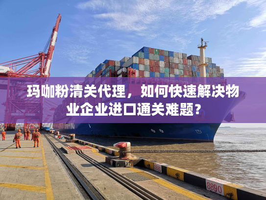 玛咖粉清关代理，如何快速解决物业企业进口通关难题？