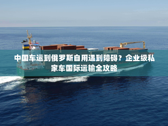 中国车运到俄罗斯自用遇到障碍?企业级私家车国际运输全攻略 中国车运到俄罗斯自用遇到障碍?企业级私家车国际运输全攻略