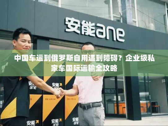 中国车运到俄罗斯自用遇到障碍?企业级私家车国际运输全攻略 中国车运到俄罗斯自用遇到障碍?企业级私家车国际运输全攻略