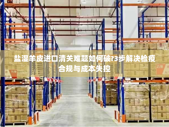 盐湿羊皮进口清关难题如何破?3步解决检疫合规与成本失控 盐湿羊皮进口清关难题如何破?3步解决检疫合规与成本失控