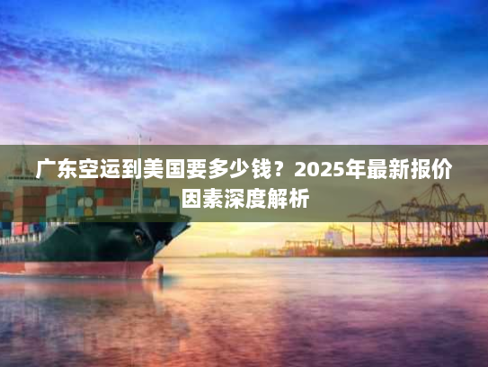 广东空运到美国要多少钱?2025年最新报价因素深度解析 广东空运到美国要多少钱?2025年最新报价因素深度解析