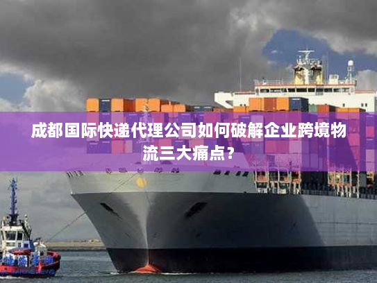 成都国际快递代理公司如何破解企业跨境物流三大痛点？
