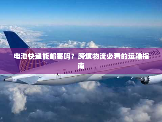 电池快递能邮寄吗?跨境物流必看的运输指南 电池快递能邮寄吗?跨境物流必看的运输指南