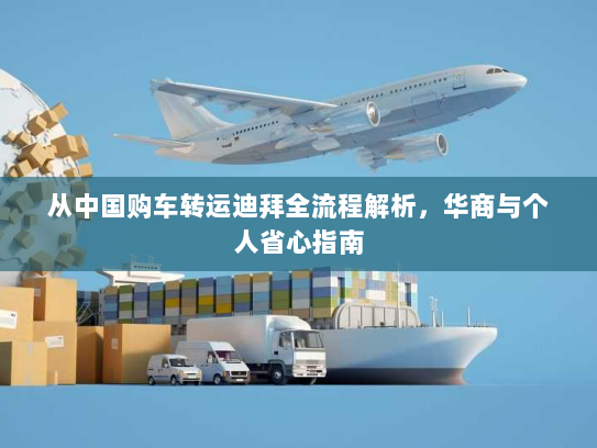 从中国购车转运迪拜全流程解析,华商与个人省心指南 从中国购车转运迪拜全流程解析,华商与个人省心指南