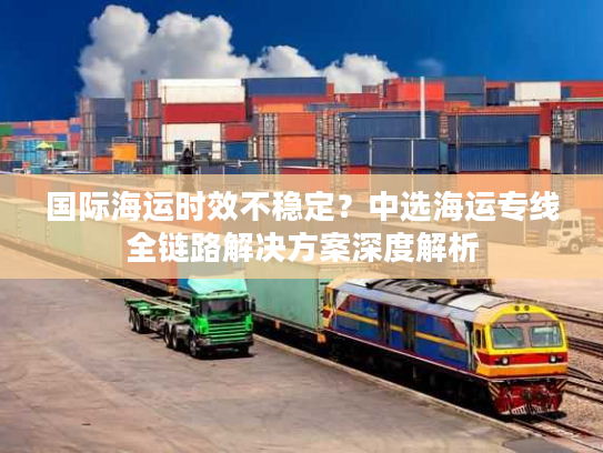 国际海运时效不稳定？中选海运专线全链路解决方案深度解析