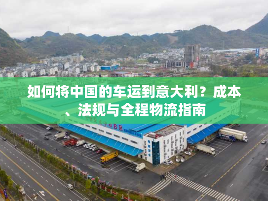 如何将中国的车运到意大利？成本、法规与全程物流指南