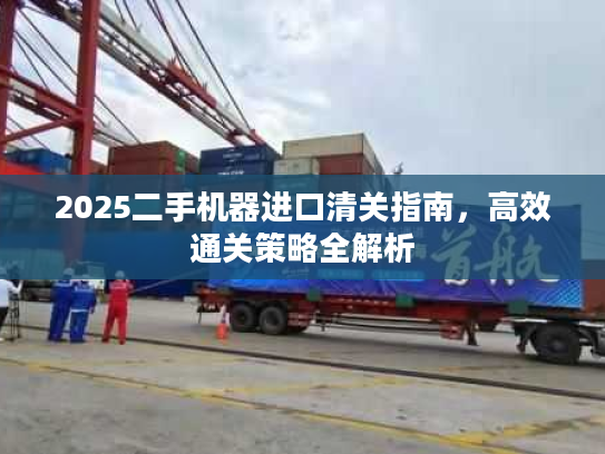 2025二手机器进口清关指南，高效通关策略全解析