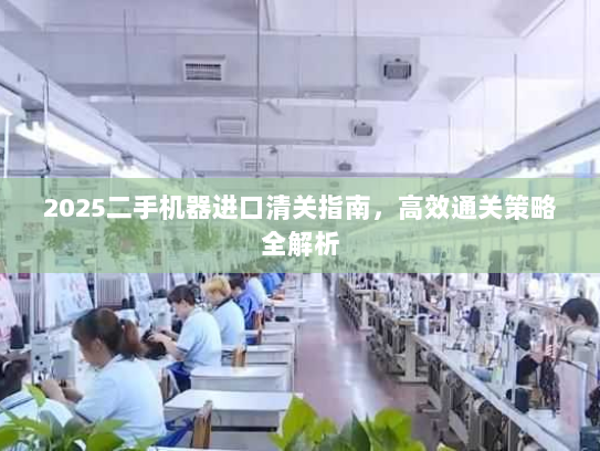 2025二手机器进口清关指南,高效通关策略全解析 2025二手机器进口清关指南,高效通关策略全解析