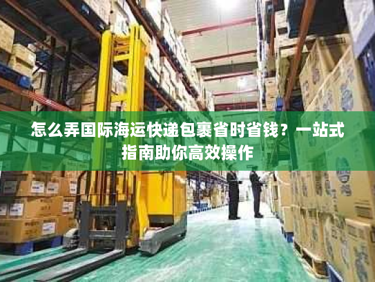 怎么弄国际海运快递包裹省时省钱?一站式指南助你高效操作 怎么弄国际海运快递包裹省时省钱?一站式指南助你高效操作