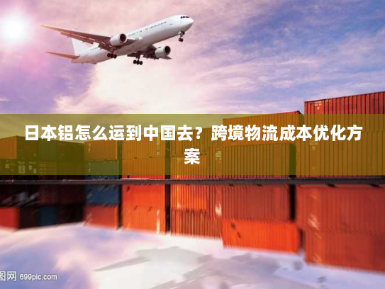 日本铝怎么运到中国去？跨境物流成本优化方案