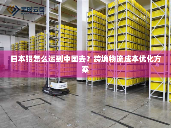 日本铝怎么运到中国去？跨境物流成本优化方案