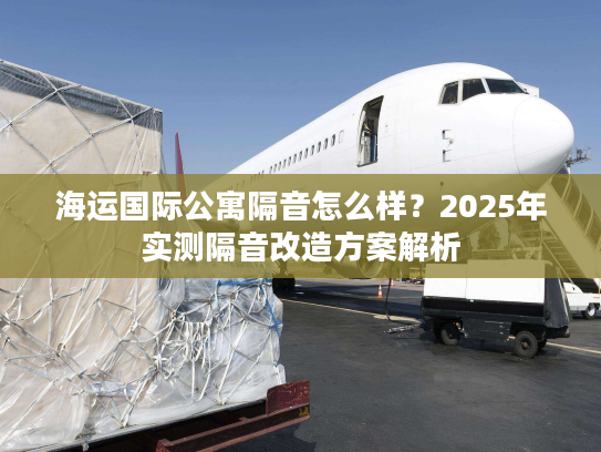 海运国际公寓隔音怎么样？2025年实测隔音改造方案解析
