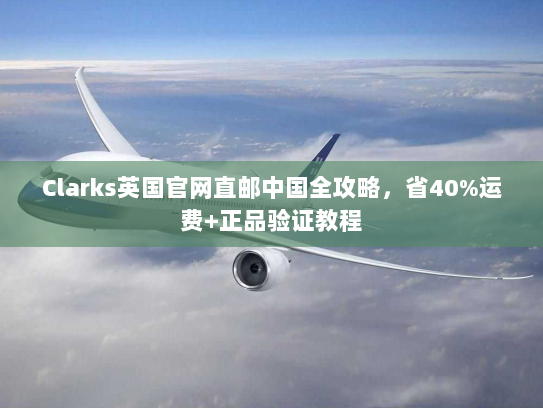 Clarks英国官网直邮中国全攻略,省40%运费+正品验证教程 Clarks英国官网直邮中国全攻略,省40%运费+正品验证教程