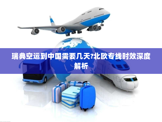 瑞典空运到中国需要几天?北欧专线时效深度解析 瑞典空运到中国需要几天?北欧专线时效深度解析