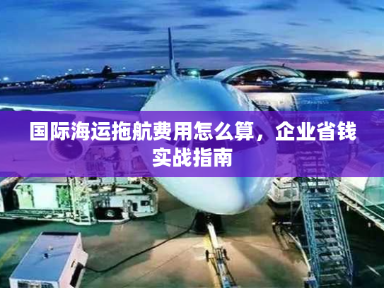 国际海运拖航费用怎么算，企业省钱实战指南