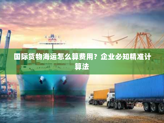国际货物海运怎么算费用?企业必知精准计算法 国际货物海运怎么算费用?企业必知精准计算法
