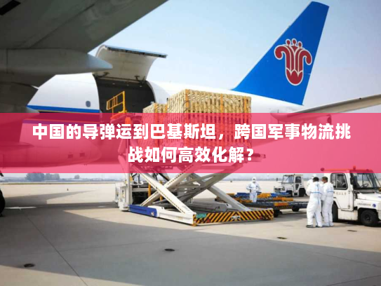 中国的导弹运到巴基斯坦,跨国军事物流挑战如何高效化解? 中国的导弹运到巴基斯坦,跨国军事物流挑战如何高效化解?