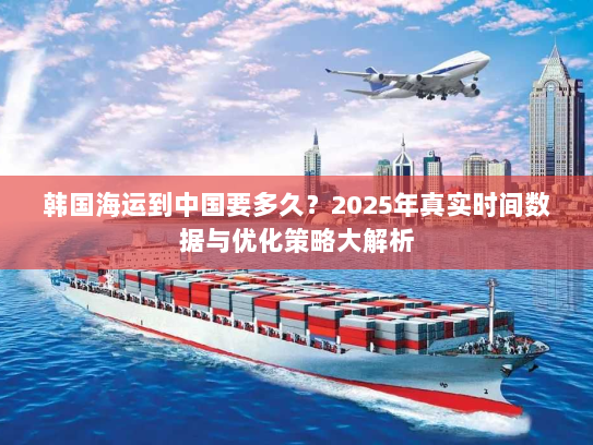 韩国海运到中国要多久?2025年真实时间数据与优化策略大解析 韩国海运到中国要多久?2025年真实时间数据与优化策略大解析