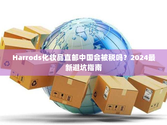Harrods化妆品直邮中国会被税吗？2024最新避坑指南