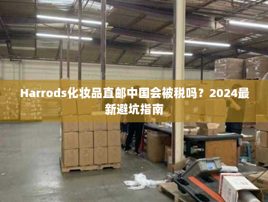 Harrods化妆品直邮中国会被税吗？2024最新避坑指南
