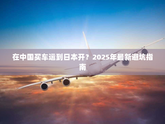 在中国买车运到日本开？2025年最新避坑指南