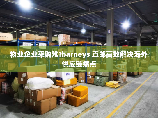 物业企业采购难?barneys 直邮高效解决海外供应链痛点 物业企业采购难?barneys 直邮高效解决海外供应链痛点