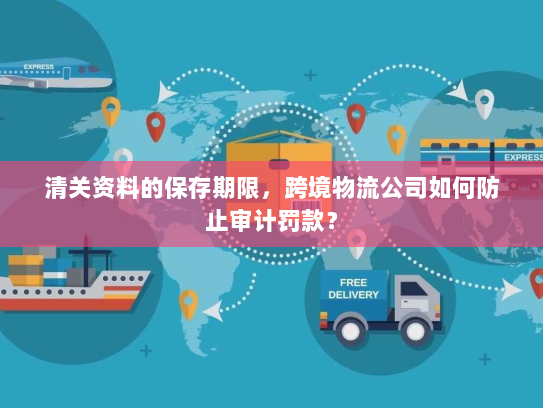 清关资料的保存期限,跨境物流公司如何防止审计罚款? 清关资料的保存期限,跨境物流公司如何防止审计罚款?