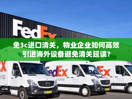 免3c进口清关，物业企业如何高效引进海外设备避免清关延误？