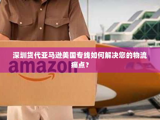 深圳货代亚马逊美国专线如何解决您的物流痛点？