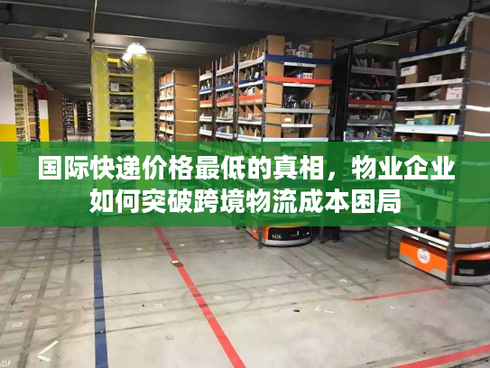 国际快递价格最低的真相,物业企业如何突破跨境物流成本困局 国际快递价格最低的真相,物业企业如何突破跨境物流成本困局