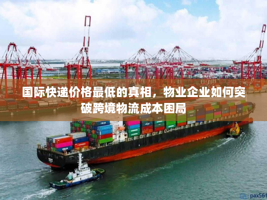 国际快递价格最低的真相,物业企业如何突破跨境物流成本困局 国际快递价格最低的真相,物业企业如何突破跨境物流成本困局