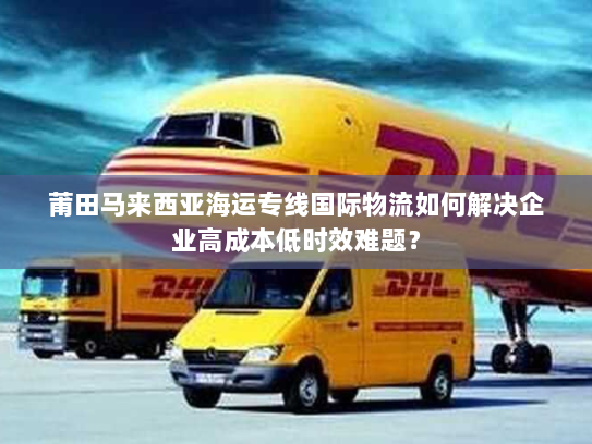 莆田马来西亚海运专线国际物流如何解决企业高成本低时效难题? 莆田马来西亚海运专线国际物流如何解决企业高成本低时效难题?
