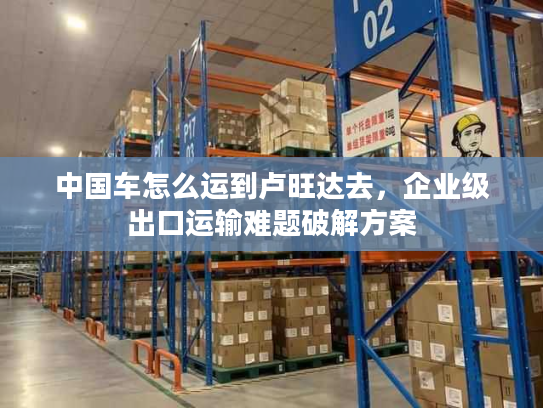 中国车怎么运到卢旺达去，企业级出口运输难题破解方案