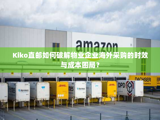 Kiko直邮如何破解物业企业海外采购的时效与成本困局? Kiko直邮如何破解物业企业海外采购的时效与成本困局?
