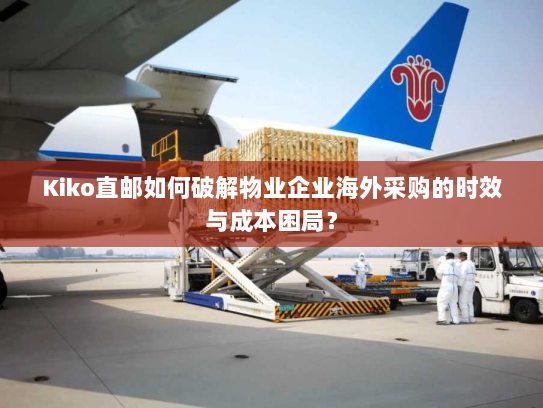 Kiko直邮如何破解物业企业海外采购的时效与成本困局? Kiko直邮如何破解物业企业海外采购的时效与成本困局?