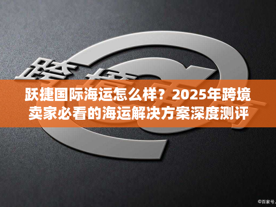 跃捷国际海运怎么样?2025年跨境卖家必看的海运解决方案深度测评 跃捷国际海运怎么样?2025年跨境卖家必看的海运解决方案深度测评
