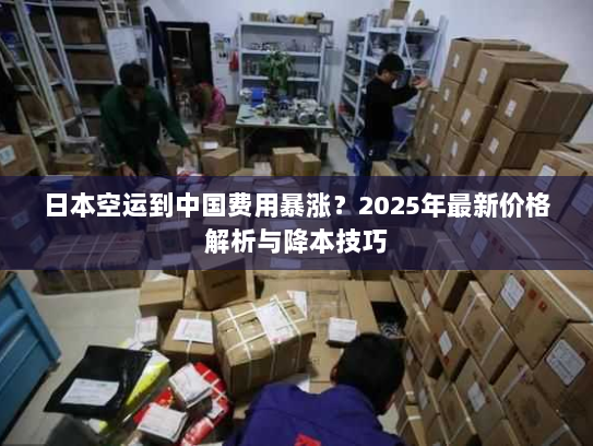 日本空运到中国费用暴涨？2025年最新价格解析与降本技巧
