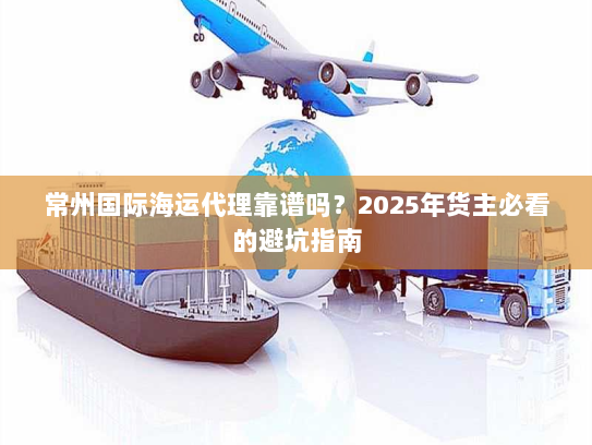 常州国际海运代理靠谱吗?2025年货主必看的避坑指南 常州国际海运代理靠谱吗?2025年货主必看的避坑指南