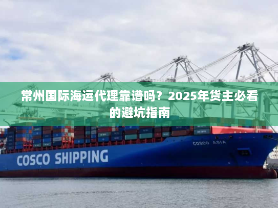 常州国际海运代理靠谱吗?2025年货主必看的避坑指南 常州国际海运代理靠谱吗?2025年货主必看的避坑指南