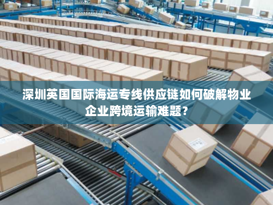 深圳英国国际海运专线供应链如何破解物业企业跨境运输难题? 深圳英国国际海运专线供应链如何破解物业企业跨境运输难题?