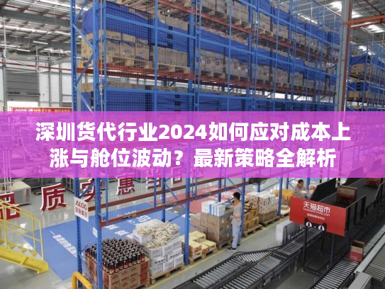 深圳货代行业2024如何应对成本上涨与舱位波动?最新策略全解析 深圳货代行业2024如何应对成本上涨与舱位波动?最新策略全解析