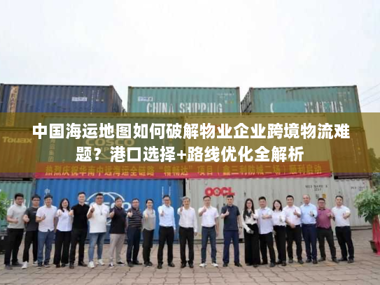 中国海运地图如何破解物业企业跨境物流难题？港口选择+路线优化全解析