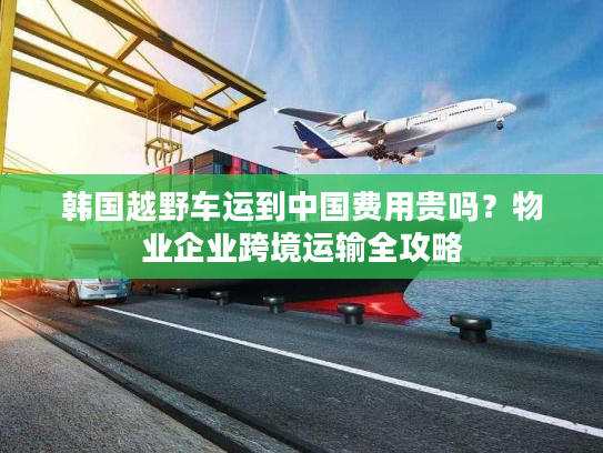 韩国越野车运到中国费用贵吗?物业企业跨境运输全攻略 韩国越野车运到中国费用贵吗?物业企业跨境运输全攻略