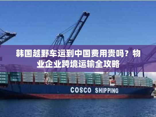 韩国越野车运到中国费用贵吗?物业企业跨境运输全攻略 韩国越野车运到中国费用贵吗?物业企业跨境运输全攻略